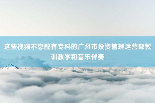 这些视频不息配有专科的广州市投资管理运营部教训教学和音乐伴奏